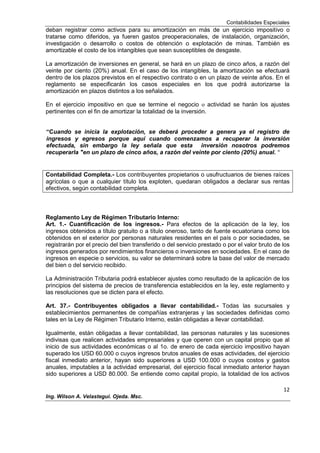 Contabilidades Especiales
12
Ing. Wilson A. Velastegui. Ojeda. Msc.
deban registrar como activos para su amortización en más de un ejercicio impositivo o
tratarse como diferidos, ya fueren gastos preoperacionales, de instalación, organización,
investigación o desarrollo o costos de obtención o explotación de minas. También es
amortizable el costo de los intangibles que sean susceptibles de desgaste.
La amortización de inversiones en general, se hará en un plazo de cinco años, a razón del
veinte por ciento (20%) anual. En el caso de los intangibles, la amortización se efectuará
dentro de los plazos previstos en el respectivo contrato o en un plazo de veinte años. En el
reglamento se especificarán los casos especiales en los que podrá autorizarse la
amortización en plazos distintos a los señalados.
En el ejercicio impositivo en que se termine el negocio o actividad se harán los ajustes
pertinentes con el fin de amortizar la totalidad de la inversión.
“Cuando se inicia la explotación, se deberá proceder a genera ya el registro de
ingresos y egresos porque aquí cuando comenzamos a recuperar la inversión
efectuada, sin embargo la ley señala que esta inversión nosotros podremos
recuperarla "en un plazo de cinco años, a razón del veinte por ciento (20%) anual. "
Contabilidad Completa.- Los contribuyentes propietarios o usufructuarios de bienes raíces
agrícolas o que a cualquier título los exploten, quedaran obligados a declarar sus rentas
efectivos, según contabilidad completa.
Reglamento Ley de Régimen Tributario Interno:
Art. 1.- Cuantificación de los ingresos.- Para efectos de la aplicación de la ley, los
ingresos obtenidos a título gratuito o a título oneroso, tanto de fuente ecuatoriana como los
obtenidos en el exterior por personas naturales residentes en el país o por sociedades, se
registrarán por el precio del bien transferido o del servicio prestado o por el valor bruto de los
ingresos generados por rendimientos financieros o inversiones en sociedades. En el caso de
ingresos en especie o servicios, su valor se determinará sobre la base del valor de mercado
del bien o del servicio recibido.
La Administración Tributaria podrá establecer ajustes como resultado de la aplicación de los
principios del sistema de precios de transferencia establecidos en la ley, este reglamento y
las resoluciones que se dicten para el efecto.
Art. 37.- Contribuyentes obligados a llevar contabilidad.- Todas las sucursales y
establecimientos permanentes de compañías extranjeras y las sociedades definidas como
tales en la Ley de Régimen Tributario Interno, están obligadas a llevar contabilidad.
Igualmente, están obligadas a llevar contabilidad, las personas naturales y las sucesiones
indivisas que realicen actividades empresariales y que operen con un capital propio que al
inicio de sus actividades económicas o al 1o. de enero de cada ejercicio impositivo hayan
superado los USD 60.000 o cuyos ingresos brutos anuales de esas actividades, del ejercicio
fiscal inmediato anterior, hayan sido superiores a USD 100.000 o cuyos costos y gastos
anuales, imputables a la actividad empresarial, del ejercicio fiscal inmediato anterior hayan
sido superiores a USD 80.000. Se entiende como capital propio, la totalidad de los activos
 