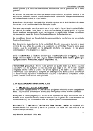 Contabilidades Especiales
13
Ing. Wilson A. Velastegui. Ojeda. Msc.
menos pasivos que posea el contribuyente, relacionados con la generación de la renta
gravada.
En el caso de personas naturales que tengan como actividad económica habitual la de
exportación de bienes deberán obligatoriamente llevar contabilidad, independientemente de
los límites establecidos en el inciso anterior.
Para el caso de personas naturales cuya actividad habitual sea el arrendamiento de bienes
inmuebles, no se considerará el límite del capital propio.
Las personas naturales que, de acuerdo con el inciso anterior, hayan llevado contabilidad en
un ejercicio impositivo y que luego no alcancen los niveles de capital propio o ingresos
brutos anuales o gastos anuales antes mencionados, no podrán dejar de llevar contabilidad
sin autorización previa del Director Regional del Servicio de Rentas Internas.
La contabilidad deberá ser llevada bajo la responsabilidad y con la firma de un contador
legalmente autorizado.
Los documentos sustentatorios de la contabilidad deberán conservarse durante el plazo
mínimo de siete años de acuerdo a lo establecido en el Código Tributario como plazo
máximo para la prescripción de la obligación tributaria, sin perjuicio de los plazos
establecidos en otras disposiciones legales.
Esta contabilidad se la efectuara siempre que se esté explotando el negocio, es decir
tenga cosechas fijas en un año y para poder obtenerlas deba efectuar gastos por
ejemplo comprar fertilizante, pago de empleados, etc.
Contabilidad presuntiva.- Como regla general se puede decir que todos aquellos
agricultores que no cumplan con los requisitos que exige el art. 19 de LRTI quedan
obligados tributar sobre el avaluó del predio agrícola y no sobre su renta efectiva,
determinada según contabilidad completa, sin embargo si uno de los avalúos presentaran
su declaración de impuesto la renta tomando en cuenta su contabilidad completa no podrán
volver a tributar sobre la base renta presunta.
2.4.1 DECLARACIONES IMPOSITIVAS AL SRI
 IMPUESTO AL VALOR AGREGADO
La producción agropecuaria no es una actividad que genera impuesto al valor agregado con
tarifa 12% por lo que la declaración de impuesto corresponde hacerlo de forma semestral
El impuesto al Valor Agregado (IVA) es uno de los impuestos de mayor recaudación para el
Estado, es un impuesto indirecto sobre el consumo que se genera en todas las etapas de
comercialización y por su naturaleza debe ser pagado por los consumidores finales
PRODUCTOS Y SERVICIOS GRAVADOS CON TARIFA CERO.- Al respecto solo
estableceremos los productos y servicios gravados con tarifa cero relacionados a las
actividades agropecuarias.
 