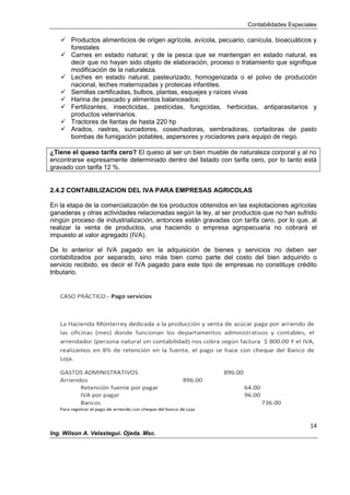 Contabilidades Especiales
14
Ing. Wilson A. Velastegui. Ojeda. Msc.
 Productos alimenticios de origen agrícola, avícola, pecuario, canícula, bioacuáticos y
forestales
 Carnes en estado natural; y de la pesca que se mantengan en estado natural, es
decir que no hayan sido objeto de elaboración, proceso o tratamiento que signifique
modificación de la naturaleza.
 Leches en estado natural, pasteurizado, homogenizada o el polvo de producción
nacional, leches maternizadas y proteicas infantiles.
 Semillas certificadas, bulbos, plantas, esquejes y raíces vivas
 Harina de pescado y alimentos balanceados;
 Fertilizantes, insecticidas, pesticidas, fungicidas, herbicidas, antiparasitarios y
productos veterinarios.
 Tractores de llantas de hasta 220 hp
 Arados, rastras, surcadores, cosechadoras, sembradoras, cortadoras de pasto
bombas de fumigación potables, aspersores y rociadores para equipo de riego.
¿Tiene el queso tarifa cero? El queso al ser un bien mueble de naturaleza corporal y al no
encontrarse expresamente determinado dentro del listado con tarifa cero, por lo tanto está
gravado con tarifa 12 %.
2.4.2 CONTABILIZACION DEL IVA PARA EMPRESAS AGRICOLAS
En la etapa de la comercialización de los productos obtenidos en las explotaciones agrícolas
ganaderas y otras actividades relacionadas según la ley, al ser productos que no han sufrido
ningún proceso de industrialización, entonces están gravadas con tarifa cero, por lo que, al
realizar la venta de productos, una haciendo o empresa agropecuaria no cobrará el
impuesto al valor agregado (IVA).
De lo anterior el IVA pagado en la adquisición de bienes y servicios no deben ser
contabilizados por separado, sino más bien como parte del costo del bien adquirido o
servicio recibido, es decir el IVA pagado para este tipo de empresas no constituye crédito
tributario.
 