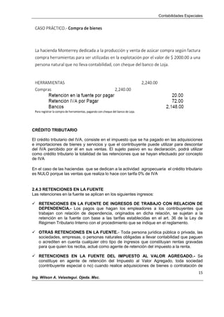 Contabilidades Especiales
15
Ing. Wilson A. Velastegui. Ojeda. Msc.
CRÉDITO TRIBUTARIO
El crédito tributario del IVA, consiste en el impuesto que se ha pagado en las adquisiciones
e importaciones de bienes y servicios y que el contribuyente puede utilizar para descontar
del IVA percibido por él en sus ventas. El sujeto pasivo en su declaración, podrá utilizar
como crédito tributario la totalidad de las retenciones que se hayan efectuado por concepto
de IVA
En el caso de las haciendas que se dedican a la actividad agropecuaria el crédito tributario
es NULO porque las ventas que realiza lo hace con tarifa 0% de IVA
2.4.3 RETENCIONES EN LA FUENTE
Las retenciones en la fuente se aplican en los siguientes ingresos:
 RETENCIONES EN LA FUENTE DE INGRESOS DE TRABAJO CON RELACION DE
DEPENDENCIA.- Los pagos que hagan los empleadores a los contribuyentes que
trabajan con relación de dependencia, originados en dicha relación, se sujetan a la
retención en la fuente con base a las tarifas establecidas en el art. 36 de la Ley de
Régimen Tributario Interno con el procedimiento que se indique en el reglamento.
 OTRAS RETENCIONES EN LA FUENTE.- Toda persona jurídica pública o privada, las
sociedades, empresas, o personas naturales obligadas a llevar contabilidad que paguen
o acrediten en cuenta cualquier otro tipo de ingresos que constituyan rentas gravadas
para que quien los reciba, actué como agente de retención del impuesto a la renta.
 RETENCIONES EN LA FUENTE DEL IMPUESTO AL VALOR AGREGADO.- Se
constituye en agente de retención del Impuesto al Valor Agregado, toda sociedad
(contribuyente especial o no) cuando realice adquisiciones de bienes o contratación de
 