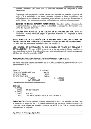 Contabilidades Especiales
16
Ing. Wilson A. Velastegui. Ojeda. Msc.
servicios gravados con tarifa 12% a personas naturales no obligadas a llevar
contabilidad.
Cuando se realicen adquisiciones de bienes o contratación de servicios gravados con
tarifa 12% a sociedades y personas naturales obligadas a llevar contabilidad, con
calificadas como contribuyentes especiales, se constituyen en agentes de retención el
sector público y las sociedades privadas, calificadas como contribuyentes especiales.
 QUIENES NO DEBEN REALIZAR RETENCIONES.- No deben realizar retenciones las
personas naturales no obligadas a llevar contabilidad, no son agentes de retención en la
fuente del impuesto a la renta.
 QUIENES SON AGENTES DE RETENCIÓN EN LA FUENTE DEL IVA.- todas las
sociedades cuando efectúen pagos a personas naturales no obligadas a llevar
contabilidad.
¿LOS AGENTES DE RETENCIÓN EN LA FUENTE TANTO DEL IVA COMO DEL
IMPUESTO A LA RENTA DEBEN EFECTUAR DEVOLUCIONES DE DICHOS VALORES?
No pues ellos son agentes de retención, más no de devolución.
¿ES OBJETO DE DEVOLUCIÓN EL IVA CUANDO SE TRATA DE REBAJAS Y
DEVOLUCIONES?- Sí, pues el IVA se genera a la transferencia de bienes muebles, es
decir cuando se vende se da una transferencia e igual situación sucede cuando se devuelve,
dándose así el hecho generador del IVA
APLICACIONES PRÁCTICAS DE LA RETENCION EN LA FUENTE E IVA
Se vende productos agroindustrializados por $ 10.000,00 al contado, concedemos un 5% de
descuento más el IVA.
BANCOS $ 10.203,00
DESCUENTOS EN VENTAS 500,00
ANTICIPO RFIR 95,00
ANTICIPO DEL IVA 342,00
VENTAS $ 10.000,00
IVA COBRADO 1.140,00
Para registrar venta al contado con el 5% de descuento.
Cálculos
10.000,00
- 500,00 5% de descuento
9.500,00
1.140,00 12% IVA
95,00 1% ANTICIPO RETENCION EN LA FUENTE
EXPLICACION.- Si una hacienda produce e industrializa productos agrícolas, en este caso
si da lugar a la aplicación del 12 % de IVA para el caso de las ventas, por lo que cuando se
compra o paga valores por servicios gravados con el 12 % del IVA, si constituirá crédito
tributario para la hacienda
 