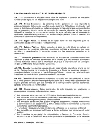 Contabilidades Especiales
17
Ing. Wilson A. Velastegui. Ojeda. Msc.
2.5 CREACION DEL IMPUESTO A LAS TIERRAS RURALES
Art. 173.- Establécese el impuesto anual sobre la propiedad o posesión de inmuebles
rurales que se regirá por las disposiciones del presente título.
Art. 174.- Hecho Generador.- Se considera hecho generador de este impuesto la
propiedad posesión de tierras de superficie igual o superior a 25 hectáreas en el sector rural
según la delimitación efectuada por cada municipalidad en las ordenanzas correspondientes
que se encuentre ubicado dentro de un radio de cuarenta kilometres de las cuencas
hidrográfica: canales de conducción o fuentes de agua definidas por cl Ministerio dc
Agricultura y Ganadería o por la autoridad ambiental la propiedad o posesión se entenderá
conforme se determine en l Reglamento.
Art. 175.- Sujeto Activo.- El Estado es el sujeto activo de este impuesto quien lo
administrara través del Servicio de Rentas Internas.
Art. 176.- Sujetos Pasivos.- Están obligados al pago de este tributo en calidad de
contribuyentes, las personas naturales, sucesiones indivisas y sociedades. que sean
propietario o posesionarios dc inmuebles rurales con las salvedades previstas en la
presente ley.
Art. 177.- Base del gravamen.- Para el cálculo del impuesto se considerara como base
imponible el área del inmueble determinada en el catastro que para el efecto elaborara e
Servicio de Rentas Internas con la información anual que le proporcionaran los Municipios
de país y el Ministerio de Agricultura y Ganadería.
Art. 178.- Cuantía.- Los sujetos pasivos deberán pagar el valor equivalente al uno por mil
de la fracción básica no gravada del Impuesto a la Renta de personas naturales y
sucesiones indivisa prevista en la Ley de Régimen Tributario Interno, por cada hectárea o
fracción de hectárea de tierra que sobrepase las 25 hectáreas.
Art. 179.- Deducible.- Este impuesto multiplicado por cuatro será deducible para el cálculo
de la renta generada exclusivamente por la producción de la tierra y hasta por el monto del
ingreso gravado percibido por esa actividad en el correspondiente ejercicio económico.
aplicable a Impuesto a la Renta Global.
Art. 180.- Exoneraciones.- Están exonerados de este impuesto los propietarios o
poseedores dc inmuebles en los siguientes casos:
 Los inmuebles ubicados a más de 3.500 metros de altura sobre el nivel del mar.
 Los inmuebles ubicados en áreas de protección o reserva ecológica públicas o privadas
registradas en el organismo público correspondiente.
 Los inmuebles de las comunas, pueblos indígenas, cooperativas, uniones. federaciones
y confederaciones de cooperativas y demás asociaciones de campesinos y pequeños
agricultores, legalmente reconocidas.
 Humedales y bosques naturales debidamente calificados por la autoridad ambiental.
 Los inmuebles de propiedad del Estado y demás entidades que conforman el sector
público.
 Los inmuebles de propiedad de Universidades o Centros dc Educación Superior
reconocidos por el CONESUP. excepto las particulares autofinanciadas, en la parte que
 