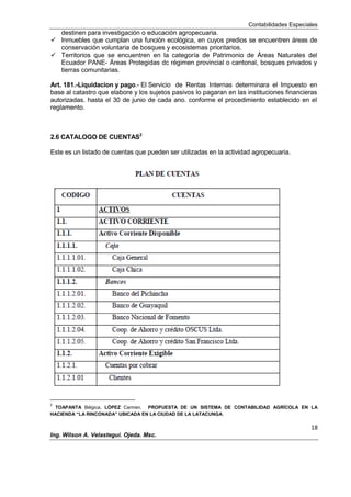 Contabilidades Especiales
18
Ing. Wilson A. Velastegui. Ojeda. Msc.
destinen para investigación o educación agropecuaria.
 Inmuebles que cumplan una función ecológica, en cuyos predios se encuentren áreas de
conservación voluntaria de bosques y ecosistemas prioritarios.
 Territorios que se encuentren en la categoría de Patrimonio de Áreas Naturales del
Ecuador PANE- Áreas Protegidas dc régimen provincial o cantonal, bosques privados y
tierras comunitarias.
Art. 181.-Liquidacion y pago.- El Servicio de Rentas Internas determinara el Impuesto en
base al catastro que elabore y los sujetos pasivos lo pagaran en las instituciones financieras
autorizadas. hasta el 30 de junio de cada ano. conforme el procedimiento establecido en el
reglamento.
2.6 CATALOGO DE CUENTAS2
Este es un listado de cuentas que pueden ser utilizadas en la actividad agropecuaria.
2
TOAPANTA Bélgica, LÓPEZ Carmen. PROPUESTA DE UN SISTEMA DE CONTABILIDAD AGRÍCOLA EN LA
HACIENDA “LA RINCONADA” UBICADA EN LA CIUDAD DE LA LATACUNGA.
 
