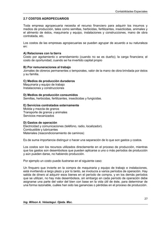 Contabilidades Especiales
27
Ing. Wilson A. Velastegui. Ojeda. Msc.
2.7 COSTOS AGROPECUARIOS
Toda empresa agropecuaria necesita el recurso financiero para adquirir los insumos y
medios de producción, tales como semillas, herbicidas, fertilizantes, insecticidas, animales y
el alimento de éstos, maquinaria y equipo, instalaciones y construcciones, mano de obra
contratada, etc.
Los costos de las empresas agropecuarias se pueden agrupar de acuerdo a su naturaleza
en:
A) Relaciones con la tierra
Costo por agotamiento o arrendamiento (cuando no se es dueño); la carga financiera; el
costo de oportunidad, cuando se ha invertido capital propio
B) Por remuneraciones al trabajo
Jornales de obreros permanentes o temporales, valor de la mano de obra brindada por éstos
y su familia.
C) Medios de producción duraderos
Maquinaria y equipo de trabajo
Instalaciones y construcciones
D) Medios de producción consumidos
Semillas, herbicidas, fertilizantes, insecticidas y fungicidas.
E) Servicios contratados externamente
Molida y mezcla de granos
Transporte de granos y animales
Servicios mecanizados
D) Gastos de operación
Electricidad y comunicaciones (teléfono, radio, localizador).
Combustible y lubricantes
Materiales (reacondicionamiento de caminos)
Es de suma importancia distinguir o hacer una separación de lo que son gastos y costos.
Los costos son los recursos utilizados directamente en el proceso de producción, mientras
que los gastos son desembolsos que pueden aplicarse a uno o más períodos de producción
y aún pueden darse, no habiendo producción.
Por ejemplo un costo puede ilustrarse en el siguiente caso:
Un finquero que invierte en la compra de maquinaria y equipo de trabajo e instalaciones,
está invirtiendo a largo plazo y por lo tanto, se involucra a varios períodos de operación. Hay
salida de dinero al adquirir esos bienes en el período de compra, y en los demás períodos
que se utilizan, no hay más desembolsos, sin embargo en cada período de operación debe
asignarse una parte del valor del bien con base en la vida útil de éste, para determinar de
una forma razonable, cuáles han sido las ganancias o pérdidas en el proceso de producción.
 
