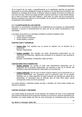 Contabilidades Especiales
28
Ing. Wilson A. Velastegui. Ojeda. Msc.
En la mayoría de los casos y específicamente en la explotación agrícola de pequeños
agricultores no se tiene establecido el pago de salarios a los miembros de sus familias, que
colaboran en el trabajo de las fincas, ni tampoco cobran su salario. Si la finca no contara con
esa mano de obra, tendría que pagar jornales o peones para llevar a cabo dichas labores,
por lo tanto el finquero ante esta realidad y, para tener un costo real de la producción,
debería considerar esos salarios no remunerados, de lo contrario, el resultado del costo de
la explotación sería engañoso.
2.7.1 CLASIFICACIÓN DE LOS COSTOS
Para tener un conocimiento razonable de la rentabilidad de una empresa, es indispensable
identificar y conocer el comportamiento de cada uno de los costos involucrados en sus
actividades.
Los costos, de acuerdo a su naturaleza contable los podemos clasificar como:
 Costos fijos y variables
 Costos directos e indirectos
 Costos totales y unitarios
COSTOS FIJOS Y VARIABLES
 Costos fijos: Son aquellos que no varían en relación con el volumen de la
producción.
Ejemplo: Depreciación
 Costos variables: Son aquellos que están directamente relacionados con los
volúmenes de producción, significa que aumentan en la medida en que aumenta la
producción.
Ejemplo: Combustibles, Fertilizantes y Mano de Obra
COSTOS DIRECTOS E INDIRECTOS
 Costos directos: Es cuando el costo está directamente relacionado con la
producción de un producto determinado, por ejemplo el valor de la semilla, del
fertilizante, éste está directamente relacionado con la producción.
 Costos indirectos: Son los que no tienen ninguna relación con la producción en un
producto determinado, son necesarios para la producción pero no se pueden
identificar con un costo específico de algún producto, por ejemplo los costos de la
electricidad, no necesarios para la empresa pero se hace difícil saber cuánto
corresponde a cada uno de los productos.
Los costos directos o indirectos pueden ser fijos o variables, así mismo éstos pueden ser
directos o indirectos.
COSTOS TOTALES Y UNITARIOS
Los costos totales de producción de por ejemplo una hectárea de maíz no son suficientes
para evaluar la eficiencia de la producción mientras no se tome en cuenta el rendimiento por
hectárea. Los costos totales por kilos de maíz producidos se consideran tanto los costos
 