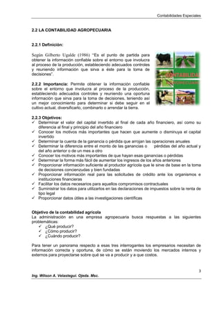 Contabilidades Especiales
3
Ing. Wilson A. Velastegui. Ojeda. Msc.
2.2 LA CONTABILIDAD AGROPECUARIA
2.2.1 Definición:
Según Gilberto Ugalde (1986) “Es el punto de partida para
obtener la información confiable sobre el entorno que involucra
al proceso de la producción, estableciendo adecuados controles
y reuniendo información que sirva a éste para la toma de
decisiones”.
2.2.2 Importancia: Permite obtener la información confiable
sobre el entorno que involucra al proceso de la producción,
estableciendo adecuados controles y reuniendo una oportuna
información que sirva para la toma de decisiones, teniendo así
un mejor conocimiento para determinar si debe seguir en el
cultivo actual, diversificarlo, combinarlo o arrendar la tierra.
2.2.3 Objetivos:
 Determinar el valor del capital invertido al final de cada año financiero, así como su
diferencia al final y principio del año financiero
 Conocer los motivos más importantes que hacen que aumente o disminuya el capital
invertido
 Determinar la cuenta de la ganancia o pérdida que arrojan las operaciones anuales
 Determinar la diferencia entre el monto de las ganancias o pérdidas del año actual y
del año anterior o de un mes a otro
 Conocer los motivos más importantes de que hayan esas ganancias o pérdidas
 Determinar la forma más fácil de aumentar los ingresos de los años anteriores
 Proporcionar información suficiente al productor agrícola que le sirve de base en la toma
de decisiones concienzudas y bien fundadas
 Proporcionar información real para las solicitudes de crédito ante los organismos e
instituciones financieras
 Facilitar los datos necesarios para aquellos compromisos contractuales
 Suministrar los datos para utilizarlos en las declaraciones de impuestos sobre la renta de
tipo legal
 Proporcionar datos útiles a las investigaciones científicas
Objetivo de la contabilidad agrícola
La administración en una empresa agropecuaria busca respuestas a las siguientes
problemáticas:
 ¿Qué producir?
 ¿Cómo producir?
 ¿Cuándo producir?
Para tener un panorama respecto a esas tres interrogantes los empresarios necesitan de
información correcta y oportuna, de cómo se están moviendo los mercados internos y
externos para proyectarse sobre qué se va a producir y a que costos.
 