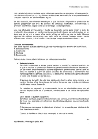 Contabilidades Especiales
30
Ing. Wilson A. Velastegui. Ojeda. Msc.
Una característica importante de estos cultivos es que antes de recoger su primera cosecha,
habrá transcurrido un período significativo en el cual es necesario que el empresario realice
una gran inversión, sin percibir ingreso alguno.
En esta actividad, las diferentes etapas por la que pasa son: adquisición o producción de
semilla, preparación del área de siembra del almácigo, deshierbar, abonamientos, y
previsión o control de plagas hasta que el almácigo sea transplantado.
Una vez efectuado el transplante y hasta su desarrollo normal para iniciar el ciclo de
producción debe dársele un mantenimiento semejante al indicado para el almácigo, en un
lapso que va de uno a cuatro años; según el tipo de cultivo de que se trate. Algunos
ejemplos de cultivos permanentes son: café, caña de azúcar, banano, cacao, palma
africana, nuez, cítricos y otros frutales como papaya, mango, guanábana, durazno, etc.
Cultivos permanentes:
Son todos aquellos cultivos arbóreos cuyo ciclo vegetativo puede dividirse en cuatro fases.
1. Establecimiento
2. Incremento
3. Madurez
4. Decremento
Cálculo de los costos relacionados con los cultivos permanentes:
 Establecimiento
Esta fase comienza en el año en que se siembra la plantación y termina en el año en
el que el valor de la producción obtenida supera los costos anuales de explotación.
En los últimos años esta fase se obtiene las primeras producciones, pero el valor de
ellas no alcanza a cubrir los costos anuales de producción y normalmente los
ingresos percibidos por esa producción, se descuentan de los costos para establecer
el costo neto de cada uno de los años.
El período de duración de esta fase oscila entre los tres años como mínimo y un
máximo de siete años, dependiendo del cultivo de que se trate o de las condiciones
climáticas en que se desarrolle.
Se calculan por separado y posteriormente deben ser distribuidos entre todo el
período de producción de la plantación, sumándoselos a los costos de explotación
anual.
Estos costos se pueden agrupar en:
Semillas o plántulas, dependiendo del sistema de siembra, si dividimos el costo total
de vivero más acarreos entre el número de plántulas producidas obtenemos el costo
de cada una.
El tiempo que permanece la plántula en el vivero no se cuenta para efectos de la
fase de establecimiento.
Cuando la siembra es directa solo se cargará el valor de la semilla.
 