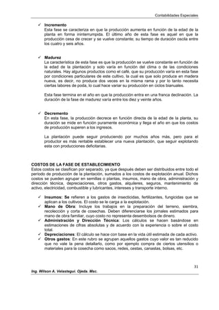 Contabilidades Especiales
31
Ing. Wilson A. Velastegui. Ojeda. Msc.
 Incremento
Esta fase se caracteriza en que la producción aumenta en función de la edad de la
planta en forma ininterrumpida. El último año de esta fase es aquel en que la
producción cesa de crecer y se vuelve constante; su tiempo de duración oscila entre
los cuatro y seis años.
 Madurez
La característica de esta fase es que la producción se vuelve constante en función de
la edad de la plantación y solo varía en función del clima o de las condiciones
naturales. Hay algunos productos como el café, que su producción varía en esta fase
por condiciones particulares de este cultivo, la cual es que solo produce en madera
nueva, es decir, no produce dos veces en la misma rama y por lo tanto necesita
ciertas labores de poda, lo cual hace variar su producción en ciclos bianuales.
Esta fase termina en el año en que la producción entra en una franca declinación. La
duración de la fase de madurez varía entre los diez y veinte años.
 Decremento
En esta fase, la producción decrece en función directa de la edad de la planta, su
duración se mide en función puramente económica y llega el año en que los costos
de producción superen a los ingresos.
La plantación puede seguir produciendo por muchos años más, pero para el
productor es más rentable establecer una nueva plantación, que seguir explotando
esta con producciones deficitarias.
COSTOS DE LA FASE DE ESTABLECIMIENTO
Estos costos se clasifican por separado, ya que después deben ser distribuidos entre todo el
período de producción de la plantación, sumados a los costos de explotación anual. Dichos
costos se pueden agrupar en semillas o plantas, insumos, mano de obra, administración y
dirección técnica, depreciaciones, otros gastos, alquileres, seguros, mantenimiento de
activo, electricidad, combustible y lubricantes, intereses y transporte interno.
 Insumos: Se refieren a los gastos de insecticidas, fertilizantes, fungicidas que se
aplican a los cultivos. El costo se le carga a la explotación.
 Mano de Obra: Incluye los trabajos en la preparación del terreno, siembra,
recolección y corta de cosechas. Deben diferenciarse los jornales estimados para
mano de obra familiar, cuyo costo no representa desembolsos de dinero.
 Administración y Dirección Técnica: Los cálculos se hacen basándose en
estimaciones de cifras absolutas y de acuerdo con la experiencia o sobre el costo
total.
 Depreciaciones: El cálculo se hace con base en la vida útil estimada de cada activo.
 Otros gastos: En este rubro se agrupan aquellos gastos cuyo valor es tan reducido
que no vale la pena detallarlo, como por ejemplo compra de ciertos utensilios o
materiales para la cosecha como sacos, redes, cestas, canastas, bolsas, etc.
 