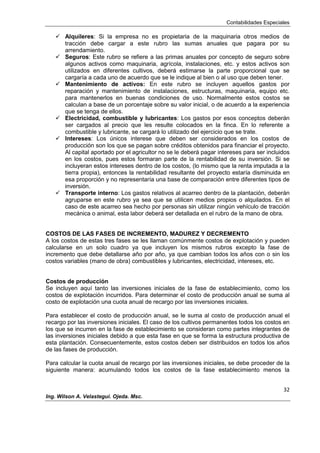 Contabilidades Especiales
32
Ing. Wilson A. Velastegui. Ojeda. Msc.
 Alquileres: Si la empresa no es propietaria de la maquinaria otros medios de
tracción debe cargar a este rubro las sumas anuales que pagara por su
arrendamiento.
 Seguros: Este rubro se refiere a las primas anuales por concepto de seguro sobre
algunos activos como maquinaria, agrícola, instalaciones, etc. y estos activos son
utilizados en diferentes cultivos, deberá estimarse la parte proporcional que se
cargaría a cada uno de acuerdo que se le indique al bien o al uso que deben tener.
 Mantenimiento de activos: En este rubro se incluyen aquellos gastos por
reparación y mantenimiento de instalaciones, estructuras, maquinaria, equipo etc.
para mantenerlos en buenas condiciones de uso. Normalmente estos costos se
calculan a base de un porcentaje sobre su valor inicial, o de acuerdo a la experiencia
que se tenga de ellos.
 Electricidad, combustible y lubricantes: Los gastos por esos conceptos deberán
ser cargados al precio que les resulte colocados en la finca. En lo referente a
combustible y lubricante, se cargará lo utilizado del ejercicio que se trate.
 Intereses: Los únicos interese que deben ser considerados en los costos de
producción son los que se pagan sobre créditos obtenidos para financiar el proyecto.
Al capital aportado por el agricultor no se le deberá pagar intereses para ser incluidos
en los costos, pues estos formaran parte de la rentabilidad de su inversión. Si se
incluyeran estos intereses dentro de los costos, (lo mismo que la renta imputada a la
tierra propia), entonces la rentabilidad resultante del proyecto estaría disminuida en
esa proporción y no representaría una base de comparación entre diferentes tipos de
inversión.
 Transporte interno: Los gastos relativos al acarreo dentro de la plantación, deberán
agruparse en este rubro ya sea que se utilicen medios propios o alquilados. En el
caso de este acarreo sea hecho por personas sin utilizar ningún vehículo de tracción
mecánica o animal, esta labor deberá ser detallada en el rubro de la mano de obra.
COSTOS DE LAS FASES DE INCREMENTO, MADUREZ Y DECREMENTO
A los costos de estas tres fases se les llaman comúnmente costos de explotación y pueden
calcularse en un solo cuadro ya que incluyen los mismos rubros excepto la fase de
incremento que debe detallarse año por año, ya que cambian todos los años con o sin los
costos variables (mano de obra) combustibles y lubricantes, electricidad, intereses, etc.
Costos de producción
Se incluyen aquí tanto las inversiones iniciales de la fase de establecimiento, como los
costos de explotación incurridos. Para determinar el costo de producción anual se suma al
costo de explotación una cuota anual de recargo por las inversiones iniciales.
Para establecer el costo de producción anual, se le suma al costo de producción anual el
recargo por las inversiones iniciales. El caso de los cultivos permanentes todos los costos en
los que se incurren en la fase de establecimiento se consideran como partes integrantes de
las inversiones iniciales debido a que esta fase en que se forma la estructura productiva de
esta plantación. Consecuentemente, estos costos deben ser distribuidos en todos los años
de las fases de producción.
Para calcular la cuota anual de recargo por las inversiones iniciales, se debe proceder de la
siguiente manera: acumulando todos los costos de la fase establecimiento menos la
 