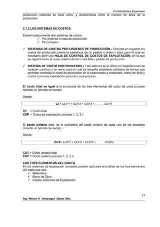 Contabilidades Especiales
33
Ing. Wilson A. Velastegui. Ojeda. Msc.
producción obtenida en esos años, y dividiéndolos entre el número de años de la
producción.
2.7.2 LOS SISTEMAS DE COSTOS
Existen básicamente dos sistemas de costos:
 Por órdenes o lotes de producción
 Por proceso
 SISTEMAS DE COSTOS POR ORDENES DE PRODUCCIÓN.- Consiste en registrar los
costos de producción previa la existencia de un pedido u orden ( lote); para lo cual es
necesario abrir una HOJA DE CONTROL DE COSTOS DE EXPLOTACIÓN, en la que
se registra tanto el costo unitario de tal o cual lote o pedido de producción.
 SISTEMA DE COSTO POR PROCESOS.- Este sistema se lo utiliza en explotaciones de
carácter continuo o en serie, para lo cual se necesita establecer periodos de tiempo que
permitan controlar el costo de producción en lo relacionado a materiales, mano de obra y
costos comunes explotación para tal o cual proceso.
El costo total es igual a la sumatoria de los tres elementos del costo de cada proceso
durante un periodo de tiempo
Donde:
CT= CEP1 + CEP2 + CEP3 +……….CEPn
CT = Costo total
CEP = Costo de explotación proceso 1, 2, 3 n
El costo unitario total, es la sumatoria del costo unitario de cada uno de los procesos
durante un periodo de tiempo.
Dónde:
CUT= CUP1 + CUP2 + CUP3 +……….CUPn
CUT = Costo unitario total
CUP = Costo unitario proceso 1, 2, 3 n
LOS TRES ELEMENTOS DEL COSTO
En los sistemas de explotación anotados pueden aplicarse el análisis de los tres elementos
del costo que son:
 Materiales
 Mano de Obra
 Costos Comunes de Explotación
 