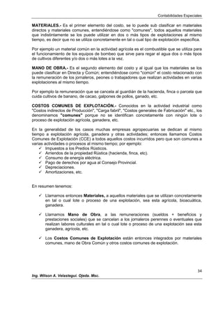 Contabilidades Especiales
34
Ing. Wilson A. Velastegui. Ojeda. Msc.
MATERIALES.- Es el primer elemento del costo, se lo puede sub clasificar en materiales
directos y materiales comunes, entendiéndose como "comunes", todos aquellos materiales
que indistintamente se los puede utilizar en dos o más tipos de explotaciones al mismo
tiempo, es decir que no se utiliza concretamente en tal o cual tipo de explotación específica.
Por ejemplo un material común en la actividad agrícola es el combustible que se utiliza para
el funcionamiento de los equipos de bombeo que sirve para regar el agua dos o más tipos
de cultivos diferentes y/o dos o más lotes a la vez.
MANO DE OBRA.- Es el segundo elemento del costo y al igual que los materiales se los
puede clasificar en Directa y Común; entendiéndose como "común" el costo relacionado con
la remuneración de los jornaleros, peones o trabajadores que realizan actividades en varias
explotaciones al mismo tiempo.
Por ejemplo la remuneración que se cancela al guardián de la hacienda, finca o parcela que
cuida cultivos de banano, de cacao, galpones de pollos, ganado, etc.
COSTOS COMUNES DE EXPLOTACIÓN.- Conocidos en la actividad industrial como
"Costos indirectos de Producción", "Carga fabril", "Costos generales de Fabricación" etc., los
denominamos "comunes" porque no se identifican concretamente con ningún lote o
proceso de explotación agrícola, ganadera, etc.
En la generalidad de los casos muchas empresas agropecuarias se dedican al mismo
tiempo a explotación agrícola, ganadera y otras actividades; entonces llamamos Costos
Comunes de Explotación (CCE) a todos aquellos costos incurridos pero que son comunes a
varias actividades o procesos al mismo tiempo; por ejemplo:
 Impuestos a los Predios Rústicos.
 Arriendos de la propiedad Rústica (hacienda, finca, etc).
 Consumo de energía eléctrica.
 Pago de derechos por agua al Consejo Provincial.
 Depreciaciones.
 Amortizaciones, etc.
En resumen tenemos:
 Llamamos entonces Materiales, a aquellos materiales que se utilizan concretamente
en tal o cual lote o proceso de una explotación, sea esta agrícola, bioacuática,
ganadera.
 Llamamos Mano de Obra, a las remuneraciones (sueldos + beneficios y
prestaciones sociales) que se cancelan a los jornaleros perennes o eventuales que
realizan labores culturales en tal o cual lote o proceso de una explotación sea esta
ganadera, agrícola, etc.
 Los Costos Comunes de Explotación están entonces integrados por materiales
comunes, mano de Obra Común y otros costos comunes de explotación.
 