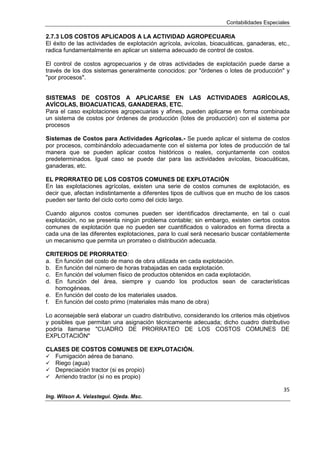 Contabilidades Especiales
35
Ing. Wilson A. Velastegui. Ojeda. Msc.
2.7.3 LOS COSTOS APLICADOS A LA ACTIVIDAD AGROPECUARIA
El éxito de las actividades de explotación agrícola, avícolas, bioacuáticas, ganaderas, etc.,
radica fundamentalmente en aplicar un sistema adecuado de control de costos.
El control de costos agropecuarios y de otras actividades de explotación puede darse a
través de los dos sistemas generalmente conocidos: por "órdenes o lotes de producción" y
"por procesos".
SISTEMAS DE COSTOS A APLICARSE EN LAS ACTIVIDADES AGRÍCOLAS,
AVÍCOLAS, BIOACUATICAS, GANADERAS, ETC.
Para el caso explotaciones agropecuarias y afines, pueden aplicarse en forma combinada
un sistema de costos por órdenes de producción (lotes de producción) con el sistema por
procesos
Sistemas de Costos para Actividades Agrícolas.- Se puede aplicar el sistema de costos
por procesos, combinándolo adecuadamente con el sistema por lotes de producción de tal
manera que se pueden aplicar costos históricos o reales, conjuntamente con costos
predeterminados. Igual caso se puede dar para las actividades avícolas, bioacuáticas,
ganaderas, etc.
EL PRORRATEO DE LOS COSTOS COMUNES DE EXPLOTACIÓN
En las explotaciones agrícolas, existen una serie de costos comunes de explotación, es
decir que, afectan indistintamente a diferentes tipos de cultivos que en mucho de los casos
pueden ser tanto del ciclo corto como del ciclo largo.
Cuando algunos costos comunes pueden ser identificados directamente, en tal o cual
explotación, no se presenta ningún problema contable; sin embargo, existen ciertos costos
comunes de explotación que no pueden ser cuantificados o valorados en forma directa a
cada una de las diferentes explotaciones, para lo cual será necesario buscar contablemente
un mecanismo que permita un prorrateo o distribución adecuada.
CRITERIOS DE PRORRATEO:
a. En función del costo de mano de obra utilizada en cada explotación.
b. En función del número de horas trabajadas en cada explotación.
c. En función del volumen físico de productos obtenidos en cada explotación.
d. En función del área, siempre y cuando los productos sean de características
homogéneas.
e. En función del costo de los materiales usados.
f. En función del costo primo (materiales más mano de obra)
Lo aconsejable será elaborar un cuadro distributivo, considerando los criterios más objetivos
y posibles que permitan una asignación técnicamente adecuada; dicho cuadro distributivo
podría llamarse "CUADRO DE PRORRATEO DE LOS COSTOS COMUNES DE
EXPLOTACIÓN"
CLASES DE COSTOS COMUNES DE EXPLOTACIÓN.
 Fumigación aérea de banano.
 Riego (agua)
 Depreciación tractor (si es propio)
 Arriendo tractor (si no es propio)
 