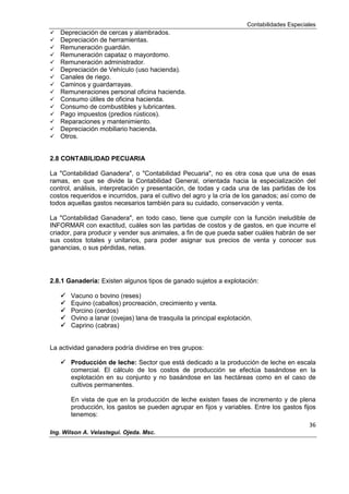 Contabilidades Especiales
36
Ing. Wilson A. Velastegui. Ojeda. Msc.
 Depreciación de cercas y alambrados.
 Depreciación de herramientas.
 Remuneración guardián.
 Remuneración capataz o mayordomo.
 Remuneración administrador.
 Depreciación de Vehículo (uso hacienda).
 Canales de riego.
 Caminos y guardarrayas.
 Remuneraciones personal oficina hacienda.
 Consumo útiles de oficina hacienda.
 Consumo de combustibles y lubricantes.
 Pago impuestos (predios rústicos).
 Reparaciones y mantenimiento.
 Depreciación mobiliario hacienda.
 Otros.
2.8 CONTABILIDAD PECUARIA
La "Contabilidad Ganadera", o "Contabilidad Pecuaria", no es otra cosa que una de esas
ramas, en que se divide la Contabilidad General, orientada hacia la especialización del
control, análisis, interpretación y presentación, de todas y cada una de las partidas de los
costos requeridos e incurridos, para el cultivo del agro y la cría de los ganados; así como de
todos aquellas gastos necesarios también para su cuidado, conservación y venta.
La "Contabilidad Ganadera", en todo caso, tiene que cumplir con la función ineludible de
INFORMAR con exactitud, cuáles son las partidas de costos y de gastos, en que incurre el
criador, para producir y vender sus animales, a fin de que pueda saber cuáles habrán de ser
sus costos totales y unitarios, para poder asignar sus precios de venta y conocer sus
ganancias, o sus pérdidas, netas.
2.8.1 Ganadería: Existen algunos tipos de ganado sujetos a explotación:
 Vacuno o bovino (reses)
 Equino (caballos) procreación, crecimiento y venta.
 Porcino (cerdos)
 Ovino a lanar (ovejas) lana de trasquila la principal explotación.
 Caprino (cabras)
La actividad ganadera podría dividirse en tres grupos:
 Producción de leche: Sector que está dedicado a la producción de leche en escala
comercial. El cálculo de los costos de producción se efectúa basándose en la
explotación en su conjunto y no basándose en las hectáreas como en el caso de
cultivos permanentes.
En vista de que en la producción de leche existen fases de incremento y de plena
producción, los gastos se pueden agrupar en fijos y variables. Entre los gastos fijos
tenemos:
 