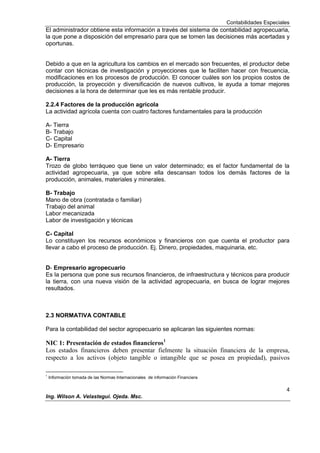Contabilidades Especiales
4
Ing. Wilson A. Velastegui. Ojeda. Msc.
El administrador obtiene esta información a través del sistema de contabilidad agropecuaria,
la que pone a disposición del empresario para que se tomen las decisiones más acertadas y
oportunas.
Debido a que en la agricultura los cambios en el mercado son frecuentes, el productor debe
contar con técnicas de investigación y proyecciones que le faciliten hacer con frecuencia,
modificaciones en los procesos de producción. El conocer cuáles son los propios costos de
producción, la proyección y diversificación de nuevos cultivos, le ayuda a tomar mejores
decisiones a la hora de determinar que les es más rentable producir.
2.2.4 Factores de la producción agrícola
La actividad agrícola cuenta con cuatro factores fundamentales para la producción
A- Tierra
B- Trabajo
C- Capital
D- Empresario
A- Tierra
Trozo de globo terráqueo que tiene un valor determinado; es el factor fundamental de la
actividad agropecuaria, ya que sobre ella descansan todos los demás factores de la
producción, animales, materiales y minerales.
B- Trabajo
Mano de obra (contratada o familiar)
Trabajo del animal
Labor mecanizada
Labor de investigación y técnicas
C- Capital
Lo constituyen los recursos económicos y financieros con que cuenta el productor para
llevar a cabo el proceso de producción. Ej. Dinero, propiedades, maquinaria, etc.
D- Empresario agropecuario
Es la persona que pone sus recursos financieros, de infraestructura y técnicos para producir
la tierra, con una nueva visión de la actividad agropecuaria, en busca de lograr mejores
resultados.
2.3 NORMATIVA CONTABLE
Para la contabilidad del sector agropecuario se aplicaran las siguientes normas:
NIC 1: Presentación de estados financieros1
Los estados financieros deben presentar fielmente la situación financiera de la empresa,
respecto a los activos (objeto tangible o intangible que se posea en propiedad), pasivos
1
Información tomada de las Normas Internacionales de información Financiera
 