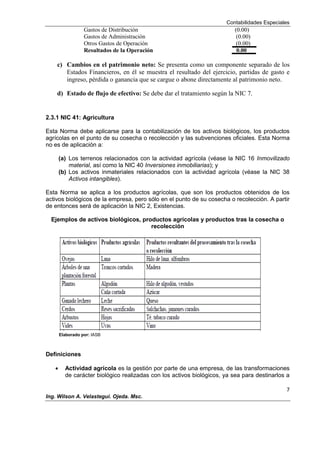 Contabilidades Especiales
7
Ing. Wilson A. Velastegui. Ojeda. Msc.
Gastos de Distribución (0.00)
Gastos de Administración (0.00)
Otros Gastos de Operación (0.00)
Resultados de la Operación 0.00
c) Cambios en el patrimonio neto: Se presenta como un componente separado de los
Estados Financieros, en él se muestra el resultado del ejercicio, partidas de gasto e
ingreso, pérdida o ganancia que se cargue o abone directamente al patrimonio neto.
d) Estado de flujo de efectivo: Se debe dar el tratamiento según la NIC 7.
2.3.1 NIC 41: Agricultura
Esta Norma debe aplicarse para la contabilización de los activos biológicos, los productos
agrícolas en el punto de su cosecha o recolección y las subvenciones oficiales. Esta Norma
no es de aplicación a:
(a) Los terrenos relacionados con la actividad agrícola (véase la NIC 16 Inmovilizado
material, así como la NIC 40 Inversiones inmobiliarias); y
(b) Los activos inmateriales relacionados con la actividad agrícola (véase la NIC 38
Activos intangibles).
Esta Norma se aplica a los productos agrícolas, que son los productos obtenidos de los
activos biológicos de la empresa, pero sólo en el punto de su cosecha o recolección. A partir
de entonces será de aplicación la NIC 2, Existencias.
Ejemplos de activos biológicos, productos agrícolas y productos tras la cosecha o
recolección
Elaborado por: IASB
Definiciones
Actividad agrícola es la gestión por parte de una empresa, de las transformaciones
de carácter biológico realizadas con los activos biológicos, ya sea para destinarlos a
 