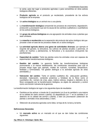 Contabilidades Especiales
8
Ing. Wilson A. Velastegui. Ojeda. Msc.
la venta, para dar lugar a productos agrícolas o para convertirlos en otros activos
biológicos diferentes.
Producto agrícola es el producto ya recolectado, procedente de los activos
biológicos de la empresa.
Un activo biológico es un animal vivo o una planta.
La transformación biológica comprende los procesos de crecimiento, degradación,
producción y procreación que son la causa de los cambios cualitativos o cuantitativos
en los activos biológicos.
Un grupo de activos biológicos es una agrupación de animales vivos o plantas que
sean similares.
La cosecha o recolección es la separación del producto del activo biológico del que
procede o bien el cese de los procesos vitales de un activo biológico.
La actividad agrícola abarca una gama de actividades diversas: por ejemplo el
engorde del ganado, la silvicultura, los cultivos de plantas anuales o perennes, el
cultivo en huertos y plantaciones, la floricultura y la acuicultura (incluyendo las
piscifactorías).
Capacidad de cambio: Tanto las plantas como los animales vivos son capaces de
experimentar transformaciones biológicas;
Gestión del cambio: La gerencia facilita las transformaciones biológicas
promoviendo o al menos estabilizando, las condiciones necesarias para que el
proceso tenga lugar (por ejemplo, niveles de nutrición, humedad, temperatura,
fertilidad y luminosidad). Tal gestión distingue a la actividad agrícola de otras
actividades; y
Valoración del cambio: Tanto el cambio cualitativo (Ej.: adecuación genética,
densidad, maduración, contenido proteínico y fortaleza de la fibra) como el
cuantitativo (Ej.: número de crías, peso, metros cúbicos, longitud o diámetro de la
fibra) conseguido por la transformación biológica, es objeto de valoración y control
como una función rutinaria de la gerencia.
La transformación biológica da lugar a los siguientes tipos de resultados:
Cambios en los activos: a través de (i) crecimiento (un Δ en la cantidad o una mejora
en la calidad de cierto animal o planta); (ii) degradación (un  en la cantidad o un
deterioro en la calidad del animal o planta), o bien (iii) procreación (obtención de
plantas o animales vivos adicionales); o bien;
Obtención de productos agrícolas como látex, la hoja de té, la lana y la leche.
Definiciones Generales
Un mercado activo es un mercado en el que se dan todas las condiciones
siguientes:
 