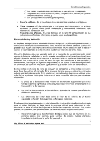 Contabilidades Especiales
9
Ing. Wilson A. Velastegui. Ojeda. Msc.
 Los bienes o servicios intercambiados en el mercado son homogéneos;
 Se pueden encontrar en todo momento compradores o vendedores para un
determinado bien o servicio, y
 Los precios están disponibles para el público.
Importe en libros.- Es el importe por el que se reconoce un activo en el balance.
Valor razonable.- Es la cantidad por la cual puede ser intercambiado un activo o
liquidado un pasivo, entre partes interesadas y debidamente informadas, que
realizan una transacción libre.
Subvenciones oficiales.- Son las definidas en la NIC 20 Contabilización de las
subvenciones oficiales e información a revelar sobre ayudas públicas.
Reconocimiento y Valoración
La empresa debe proceder a reconocer un activo biológico o un producto agrícola cuando, y
sólo cuando: la empresa controla el activo como resultado de sucesos pasados, cuando sea
probable que fluyan a la empresa beneficios económicos futuros asociados con el activo y
cuando el valor razonable o costo del activo puedan ser valorados de forma fiable.
Un activo biológico debe ser valorado tanto en el momento de su reconocimiento inicial
como a la fecha de cada balance, según su valor razonable menos los costos estimados en
el punto de venta, excepto en el caso que el valor razonable no pueda ser determinado con
fiabilidad. Los costos en el punto de venta incluyen las comisiones a intermediarios y
comerciantes, los cargos por agencias reguladoras y a las bolsas o mercados organizados
de productos, así como los impuestos y gravámenes que recaen sobre las transferencias.
En los costes en el punto de venta se excluyen los transportes y otros costes necesarios
para llevar los activos al mercado. Si la empresa tuviera acceso a diferentes mercados
activos, usará el más relevante. Si no existiera un mercado activo, la empresa utilizará uno o
más de los siguientes datos para determinar el valor razonable, siempre que estuviesen
disponibles:
El precio de la transacción más reciente en el mercado, suponiendo que no ha
habido un cambio significativo en las circunstancias económicas entre la fecha de la
transacción y la del balance;
Los precios de mercado de activos similares, ajustados de manera que reflejen las
diferencias existentes; y
Las referencias del sector, tales como el valor de los cultivos de un huerto
expresado en función de la superficie en fanegas o hectáreas.
En algunas circunstancias pueden no estar disponibles precios determinados por el mercado
para un activo biológico, en tales casos la empresa utilizará para determinar el valor
razonable, el valor actual de los flujos netos de efectivo esperados del activo. Los costes
pueden, en ocasiones, ser aproximaciones del valor razonable, en particular cuando:
Haya tenido lugar poca transformación biológica desde que se incurrieron en los
primeros costes (por ejemplo, para semillas de árboles frutales plantadas
inmediatamente antes de la fecha del balance); o
 