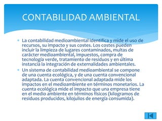  La contabilidad medioambiental identifica y mide el uso de
recursos, su impacto y sus costes. Los costes pueden
incluir la limpieza de lugares contaminados, multas de
carácter medioambiental, impuestos, compra de
tecnología verde, tratamiento de residuos y en última
instancia la integración de externalidades ambientales.
 Un sistema de contabilidad medioambiental se compone
de una cuenta ecológica, y de una cuenta convencional
adaptada. La cuenta convencional adaptada mide los
impactos en el medioambiente en términos monetarios. La
cuenta ecológica mide el impacto que una empresa tiene
en el medio ambiente en términos físicos (kilogramos de
residuos producidos, kilojulios de energía consumida).
CONTABILIDAD AMBIENTAL
 
