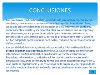  Los problemas medioambientales derivados de la relación empresa medio
ambiente, son cada vez más frecuentes y de mayores dimensiones. Esto,
unido a la creciente demanda de los usuarios de la información contable,
sobre aspectos sociales y medioambientales relacionados con la empresa y
con el entorno, va a suponer la necesidad para la misma de informar a
terceros sobre la incidencia que su actividad provoca sobre éste, y sobre la
actitud adoptada por la empresa para evitar, reducir o en su caso reparar los
daños causados.
 La contabilidad financiera, a través de sus estados informativos (balance,
estado de ganancias y pérdidas, memoria...), va a ser capaz de exteriorizar
información medioambiental en sus distintas vertientes: información
financiera, información cuantitativa e información cualitativa, todo ella
dirigida a los usuarios externos, de forma que éstos pueden observar y en su
caso analizar el patrimonio y los resultados de la empresa, contemplando las
variables medioambientales, todo ello, en aras de obtener una imagen fiel de
los mismos
CONCLUSIONES
 