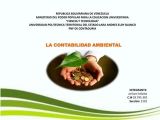 REPUBLICA BOLIVARIANA DE VENEZUELA
MINISTERIO DEL PODER POPULAR PARA LA EDUCACION UNIVERSITARIA
“CIENCIA Y TECNOLOGIA”
UNIVERSIDAD POLITECNICA TERRITORIAL DEL ESTADO LARA ANDRES ELOY BLANCO
PNF DE CONTADURIA
LA CONTABILIDAD AMBIENTAL
INTEGRANTE:
Jorliani Infante
C.I# 29.795.392
Sección: 2101
 