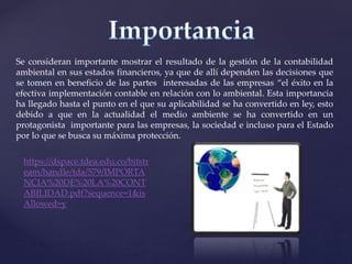 Se consideran importante mostrar el resultado de la gestión de la contabilidad
ambiental en sus estados financieros, ya que de allí dependen las decisiones que
se tomen en beneficio de las partes interesadas de las empresas “el éxito en la
efectiva implementación contable en relación con lo ambiental. Esta importancia
ha llegado hasta el punto en el que su aplicabilidad se ha convertido en ley, esto
debido a que en la actualidad el medio ambiente se ha convertido en un
protagonista importante para las empresas, la sociedad e incluso para el Estado
por lo que se busca su máxima protección.
https://dspace.tdea.edu.co/bitstr
eam/handle/tda/579/IMPORTA
NCIA%20DE%20LA%20CONT
ABILIDAD.pdf?sequence=1&is
Allowed=y
 