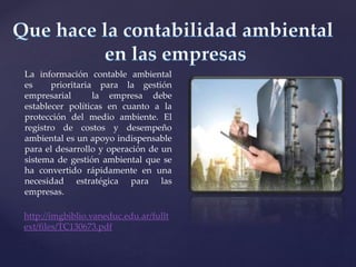 La información contable ambiental
es prioritaria para la gestión
empresarial la empresa debe
establecer políticas en cuanto a la
protección del medio ambiente. El
registro de costos y desempeño
ambiental es un apoyo indispensable
para el desarrollo y operación de un
sistema de gestión ambiental que se
ha convertido rápidamente en una
necesidad estratégica para las
empresas.
http://imgbiblio.vaneduc.edu.ar/fullt
ext/files/TC130673.pdf
 
