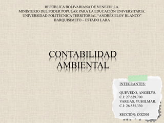 REPÚBLICA BOLIVARIANA DE VENEZUELA.
MINISTERIO DEL PODER POPULAR PARA LA EDUCACIÓN UNIVERSITARIA.
UNIVERSIDAD POLITÉCNICA TERRITORIAL “ANDRÉS ELOY BLANCO”
BARQUISIMETO – ESTADO LARA
CONTABILIDAD
AMBIENTAL
INTEGRANTES:
QUEVEDO, ANGELYS.
C.I: 27.629.700
VARGAS, YUHILMAR.
C.I: 26.555.330
SECCIÓN: CO2301
 