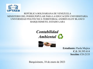 REPÚBLICA BOLIVARIANA DE VENEZUELA
MINISTERIO DEL PODER POPULAR PARA LA EDUCACIÓN UNIVERSITARIA
UNIVERSIDAD POLITÉCNICA TERRITORIAL ANDRÉS ELOY BLANCO
BARQUISIMETO, ESTADO LARA
Estudiante: Paola Mujica
C.I: 30.395.614
Sección: CO-2133
Barquisimeto, 18 de enero de 2023
Contabilidad
Ambiental
 
