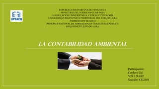 REPUBLICA BOLIVARIANA DE VENEZUELA
MINISTERIO DEL PODER POPULAR PARA
LA EDUCACION UNIVERSITARIA, CIENCIAY TECOLOGÍA
UNIVERSIDAD POLITECNICA TERRITORIAL DEL ESTADO LARA
ANDRES ELOY BLANCO
PROGRMA NACIONAL DE FORMACION EN CONTADURIA PÚBLICA
BAQUISIMETO, ESTADO LARA
LA CONTABILIDAD AMBIENTAL
Participantes:
Cordero Liz
V28.128.692
Sección: CO2101
 