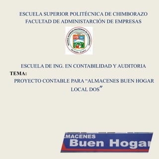 ESCUELA SUPERIOR POLITÉCNICA DE CHIMBORAZO
     FACULTAD DE ADMINISTARCIÓN DE EMPRESAS




   ESCUELA DE ING. EN CONTABILIDAD Y AUDITORIA
TEMA:
 PROYECTO CONTABLE PARA “ALMACENES BUEN HOGAR
                   LOCAL DOS”
 