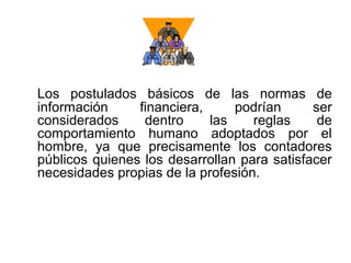 Los postulados básicos de las normas de
información financiera, podrían ser
considerados dentro las reglas de
comportamiento humano adoptados por el
hombre, ya que precisamente los contadores
públicos quienes los desarrollan para satisfacer
necesidades propias de la profesión.
 