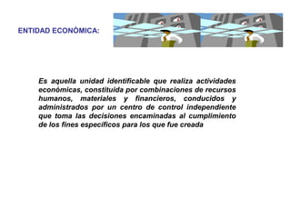 Es aquella unidad identificable que realiza actividades
económicas, constituida por combinaciones de recursos
humanos, materiales y financieros, conducidos y
administrados por un centro de control independiente
que toma las decisiones encaminadas al cumplimiento
de los fines específicos para los que fue creada
ENTIDAD ECONÓMICA:
 