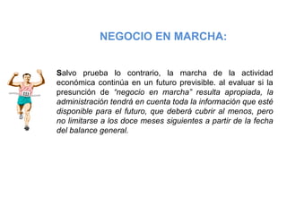 NEGOCIO EN MARCHA:
Salvo prueba lo contrario, la marcha de la actividad
económica continúa en un futuro previsible. al evaluar si la
presunción de “negocio en marcha” resulta apropiada, la
administración tendrá en cuenta toda la información que esté
disponible para el futuro, que deberá cubrir al menos, pero
no limitarse a los doce meses siguientes a partir de la fecha
del balance general.
 