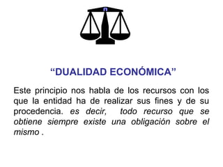 Este principio nos habla de los recursos con los
que la entidad ha de realizar sus fines y de su
procedencia. es decir, todo recurso que se
obtiene siempre existe una obligación sobre el
mismo .
“DUALIDAD ECONÓMICA”
 