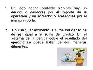 1. En todo hecho contable siempre hay un
deudor o deudores por el importe de la
operación y un acreedor o acreedores por el
mismo importe.
2. En cualquier momento la suma del débito ha
de ser igual a la suma del crédito. En el
sistema de la partida doble el resultado del
ejercicio se puede hallar de dos maneras
diferentes:
 
