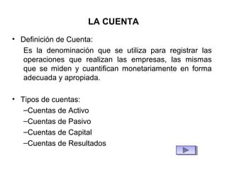 LA CUENTA
• Definición de Cuenta:
Es la denominación que se utiliza para registrar las
operaciones que realizan las empresas, las mismas
que se miden y cuantifican monetariamente en forma
adecuada y apropiada.
• Tipos de cuentas:
–Cuentas de Activo
–Cuentas de Pasivo
–Cuentas de Capital
–Cuentas de Resultados
 