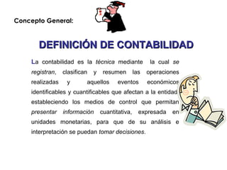 La contabilidad es la técnica mediante la cual se
registran, clasifican y resumen las operaciones
realizadas y aquellos eventos económicos
identificables y cuantificables que afectan a la entidad,
estableciendo los medios de control que permitan
presentar información cuantitativa, expresada en
unidades monetarias, para que de su análisis e
interpretación se puedan tomar decisiones.
DEFINICIÓN DE CONTABILIDADDEFINICIÓN DE CONTABILIDAD
Concepto General:
 