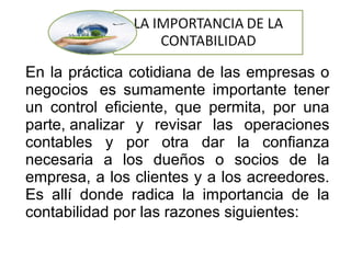 En la práctica cotidiana de las empresas o
negocios es sumamente importante tener
un control eficiente, que permita, por una
parte, analizar y revisar las operaciones
contables y por otra dar la confianza
necesaria a los dueños o socios de la
empresa, a los clientes y a los acreedores.
Es allí donde radica la importancia de la
contabilidad por las razones siguientes:
 