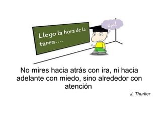 No mires hacia atrás con ira, ni hacia
adelante con miedo, sino alrededor con
atención
J. Thurker
 