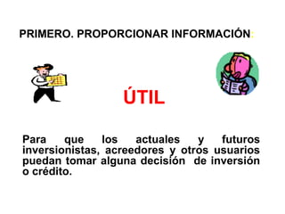 PRIMERO. PROPORCIONAR INFORMACIÓN:
ÚTIL
Para que los actuales y futuros
inversionistas, acreedores y otros usuarios
puedan tomar alguna decisión de inversión
o crédito.
 