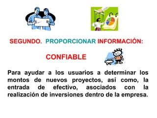 Para ayudar a los usuarios a determinar los
montos de nuevos proyectos, así como, la
entrada de efectivo, asociados con la
realización de inversiones dentro de la empresa.
SEGUNDO. PROPORCIONAR INFORMACIÓN:
CONFIABLE
 
