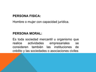 PERSONA FISICA:
Hombre o mujer con capacidad jurídica.


PERSONA MORAL:
Es toda sociedad mercantil u organismo que
realice     actividades   empresariales      se
consideren también las instituciones de
crédito y las sociedades o asociaciones civiles
 