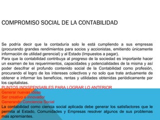 COMPROMISO SOCIAL DE LA CONTABILIDAD


Se podría decir que la contaduría solo le está cumpliendo a sus empresas
(procurando grandes rendimientos para socios y accionistas, emitiendo únicamente
información de utilidad gerencial) y al Estado (Impuestos a pagar).
Para que la contabilidad contribuya al progreso de la sociedad es importante hacer
un examen de los requerimientos, capacidades y potencialidades de la misma y así
poder descifrar el profundo contenido social de la Contabilidad como profesión,
procurando el logro de los intereses colectivos y no solo que trate arduamente de
obtener e informar los beneficios, rentas y utilidades obtenidas periódicamente por
los capitalistas.
PUNTOS INDISPENSABLES PARA LOGRAR LO ANTERIOR
Generar nuevas ideas
Ser creativo e innovador
Generando Conciencia Social
La contabilidad como ciencia social aplicada debe generar los satisfactores que le
permita al Estado, Comunidades y Empresas resolver algunos de sus problemas
mas apremiantes.
 