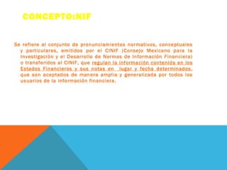 CONCEPTO:NIF


Se refiere al conjunto de pronunciamientos normativos, conceptuales
  y particulares, emitidos por el CINIF (Consejo Mexicano para la
  Investigación y el Desarrollo de Normas de Información Financiera)
  o transferidos al CINIF, que regulan la información contenida en los
  Estados Financieros y sus notas en lugar y fecha determinados ,
  que son aceptados de manera amplia y generalizada por todos los
  usuarios de la información financiera.
 