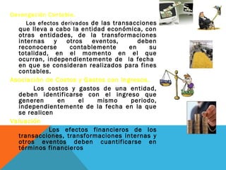 Devengación Contable.
    Los efectos derivados de las transacciones
  que lleva a cabo la entidad económica, con
  otras entidades, de la transformaciones
  internas    y    otros  eventos,      deben
  reconocerse       contablemente    en     su
  totalidad, en el momento en el que
  ocurran, independientemente de la fecha
  en que se consideran realizados para fines
  contables.
Asociación de Costos y Gastos con Ingresos.
       Los costos y gastos de una entidad,
  deben identificarse con el ingreso que
  generen       en     el   mismo    periodo,
  independientemente de la fecha en la que
  se realicen
Valuación
            Los efectos financieros de los
  transacciones, transformaciones internas y
  otros eventos deben cuantificarse en
  términos financieros
 