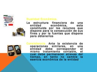 Dualidad Económica.
La estructura financiera de una
  entidad       económica,      esta
  constituida por los recursos que
  dispone para la consecución de sus
  fines y por la fuentes que dispone
  para obtenerlos

Consistencia. Ante la existencia de
  operaciones similares, en una
  entidad debe corresponder el
  mismo tratamiento contable, el
  cual debe permanecer atreves del
  tiempo, en tanto no cambie la
  esencia económica de la entidad .
 