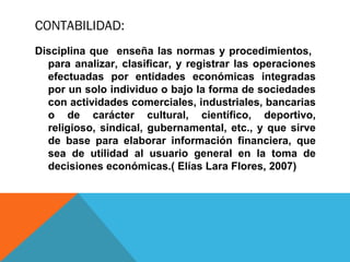CONTABILIDAD:
Disciplina que enseña las normas y procedimientos,
  para analizar, clasificar, y registrar las operaciones
  efectuadas por entidades económicas integradas
  por un solo individuo o bajo la forma de sociedades
  con actividades comerciales, industriales, bancarias
  o de carácter cultural, científico, deportivo,
  religioso, sindical, gubernamental, etc., y que sirve
  de base para elaborar información financiera, que
  sea de utilidad al usuario general en la toma de
  decisiones económicas.( Elías Lara Flores, 2007)
 