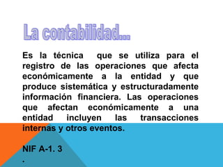 Es la técnica     que se utiliza para el
registro de las operaciones que afecta
económicamente a la entidad y que
produce sistemática y estructuradamente
información financiera. Las operaciones
que afectan económicamente a una
entidad    incluyen    las transacciones
internas y otros eventos.

NIF A-1. 3
.
 