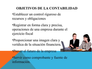 OBJETIVOS DE LA CONTABILIDAD
•Establecer un control riguroso de
recursos y obligaciones
•Registrar en forma clara y precisa,
operaciones de una empresa durante el
ejercicio fiscal
•Proporcionar una imagen clara y
verídica de la situación financiera.
•Prever el futuro de la empresa
•Servir como comprobante y fuente de
información.
 