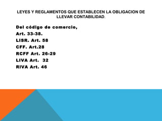 LEYES Y REGLAMENTOS QUE ESTABLECEN LA OBLIGACION DE
               LLEVAR CONTABILIDAD.

Del código de comercio,
Art. 33-38.
LISR. Art. 58
CFF. Art.28
RCFF Art. 26-29
LIVA Art. 32
RlVA Art. 46
 